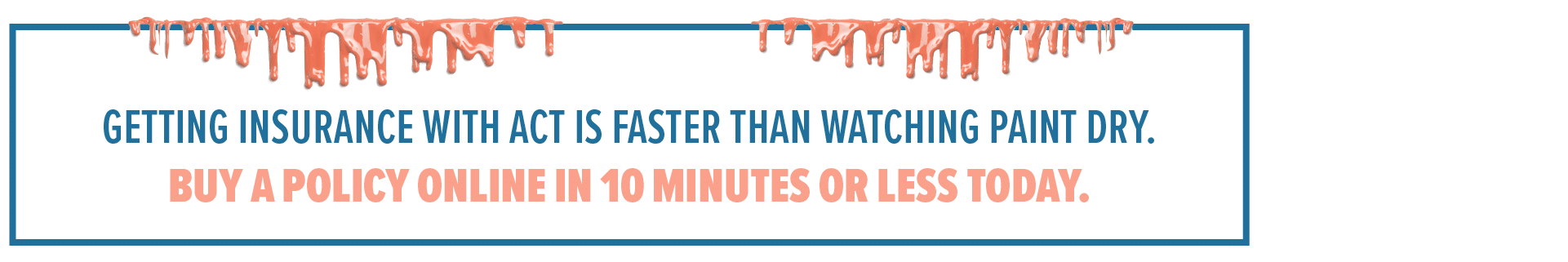 Getting insurance with ACT is faster than watching paint dry. Buy a policy online in 10 minutes or less today.