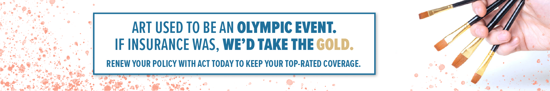 Art used to be an olympic event. If insurance was, we'd take the gold. Renew your policy with ACT today to keep your top-rated coverage.