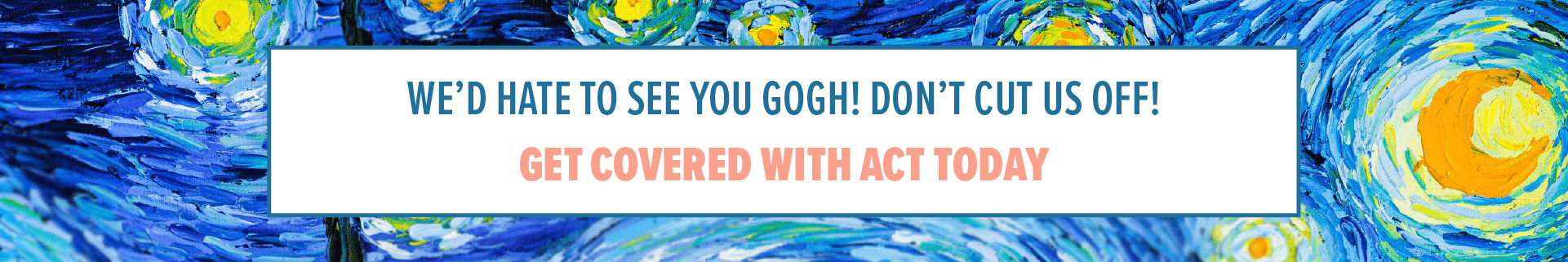 We’d hate to see you Gogh! Don’t cut us off!. Get covered with ACT today.